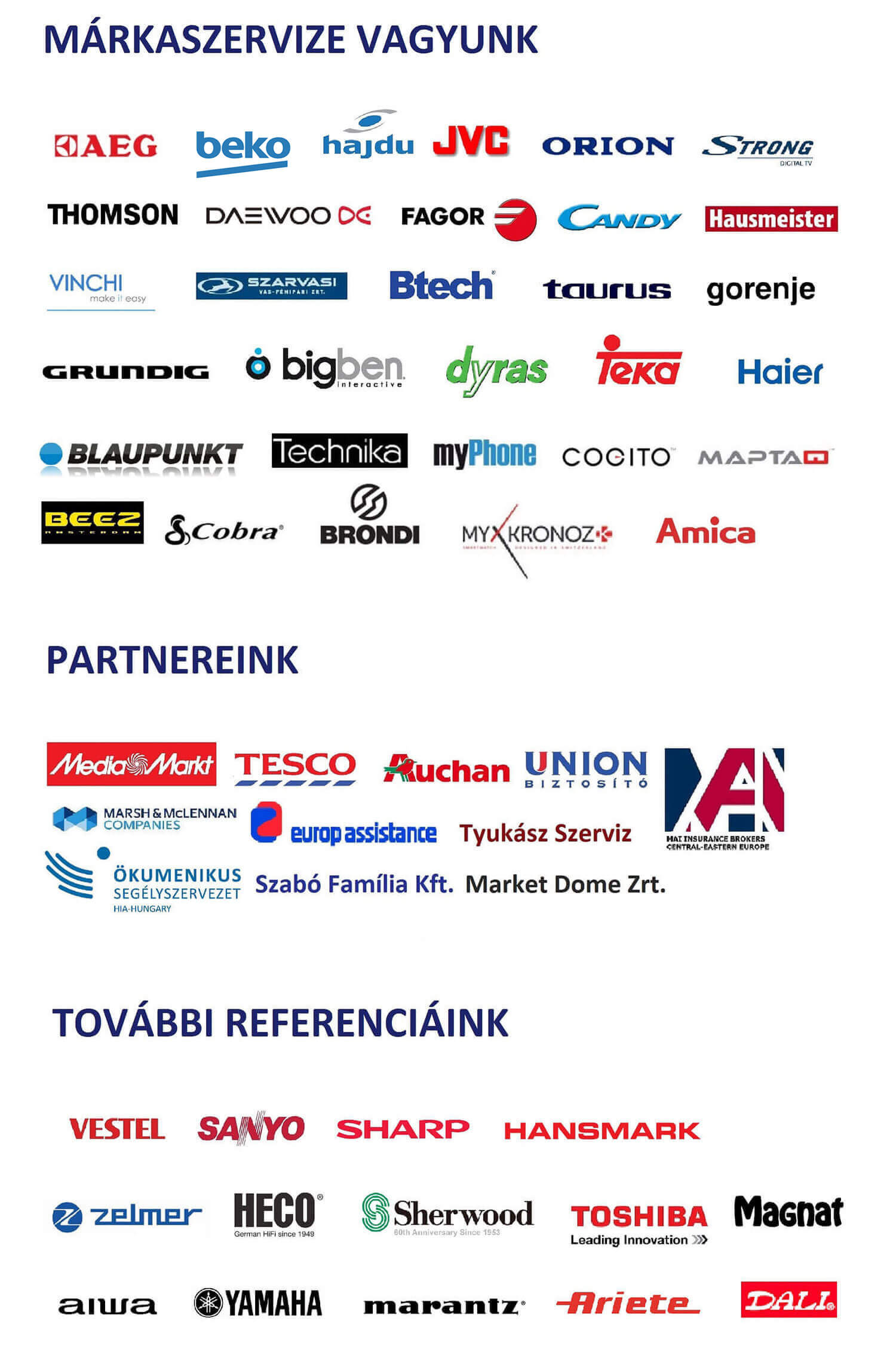 Márkaszervize vagyunk a következő márkáknak: AEG, Beko, Hajdu, Whirlpool, JVC, Orion, Strong, Thomson, Daewoo, Fagor, Laica, Ariston, Candy, Hausmeister, Vinchi, Szarvasi, Btech, Taurus, Gorenje, Grundig, Bigben, Dyras, Teka, Haier, Blaupunkt, Technika, Severin, Myphone, Cogito, Maptaq, Beez, Cobra, Brondi, My Kronoz, Amica, Mora Partnereink: Media Markt, Tesco, Auchan, Union, Mai Biztosító, Marsh Biztosítási Alkusz, BNP Paribas, Europ Assistance, Ökumenikus Segélyszervezet, Silk & CO Ltd., Szabó Familia KFT.,  Market Dome ZRT., Tyukász Szerviz